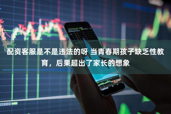 配资客服是不是违法的呀 当青春期孩子缺乏性教育，后果超出了家长的想象