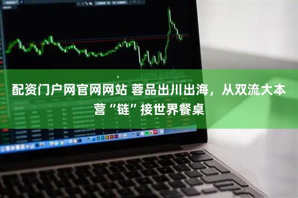 配资门户网官网网站 蓉品出川出海，从双流大本营“链”接世界餐桌