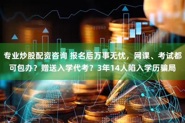 专业炒股配资咨询 报名后万事无忧，网课、考试都可包办？赠送入学代考？3年14人陷入学历骗局