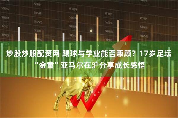 炒股炒股配资网 踢球与学业能否兼顾？17岁足坛“金童”亚马尔在沪分享成长感悟
