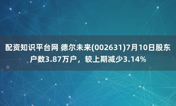 配资知识平台网 德尔未来(002631)7月10日股东户数3.87万户，较上期减少3.14%