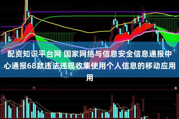 配资知识平台网 国家网络与信息安全信息通报中心通报68款违法违规收集使用个人信息的移动应用