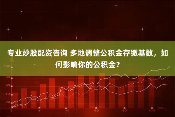 专业炒股配资咨询 多地调整公积金存缴基数，如何影响你的公积金？