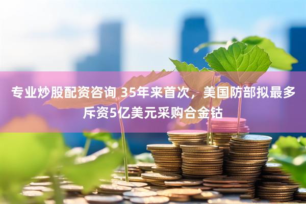 专业炒股配资咨询 35年来首次，美国防部拟最多斥资5亿美元采购合金钴