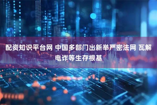 配资知识平台网 中国多部门出新举严密法网 瓦解电诈等生存根基