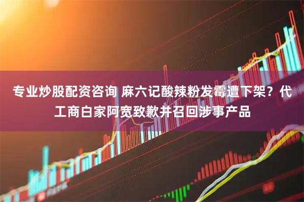 专业炒股配资咨询 麻六记酸辣粉发霉遭下架？代工商白家阿宽致歉并召回涉事产品