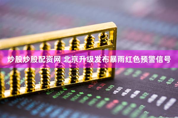 炒股炒股配资网 北京升级发布暴雨红色预警信号