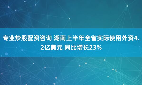专业炒股配资咨询 湖南上半年全省实际使用外资4.2亿美元 同比增长23%
