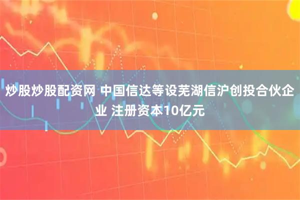 炒股炒股配资网 中国信达等设芜湖信沪创投合伙企业 注册资本10亿元