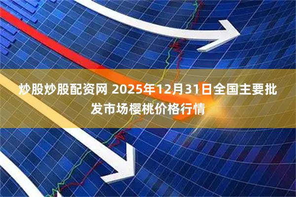 炒股炒股配资网 2025年12月31日全国主要批发市场樱桃价格行情