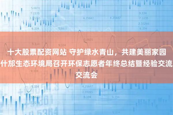 十大股票配资网站 守护绿水青山，共建美丽家园！什邡生态环境局召开环保志愿者年终总结暨经验交流会